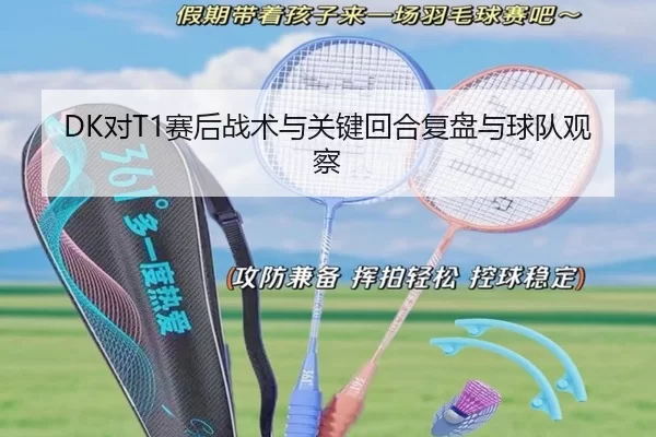 DK对T1赛后战术与关键回合复盘与球队观察